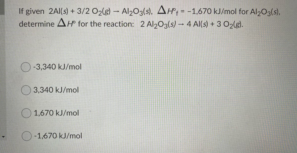 If given 2Al(s) + 3/2 O2(g) – Al203(s), AHf = -1,670 KJ/mol for Al203(s),
determine AH for the reaction: 2 Al203(s) –→ 4 Al(s) + 3 O2(g).
-3,340 kJ/mol
O 3,340 kJ/mol
1,670 kJ/mol
O-1,670 kJ/mol
