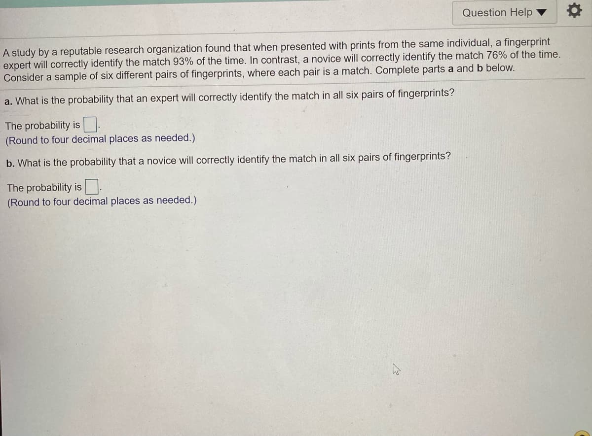 Question Help
A study by a reputable research organization found that when presented with prints from the same individual, a fingerprint
expert will correctly identify the match 93% of the time. In contrast, a novice will correctly identify the match 76% of the time.
Consider a sample of six different pairs of fingerprints, where each pair is a match. Complete parts a and b below.
a. What is the probability that an expert will correctly identify the match in all six pairs of fingerprints?
The probability is:
(Round to four decimal places as needed.)
b. What is the probability that a novice will correctly identify the match in all six pairs of fingerprints?
The probability is :
(Round to four decimal places as needed.)
