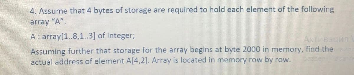 4. Assume that 4 bytes of storage are required to hold each element of the following
array "A".
A: array[1..8,1.3] of integer;
Активация
Assuming further that storage for the array begins at byte 2000 in memory, find the 00
actual address of element A[4,2]. Array is located in memory row by row.
