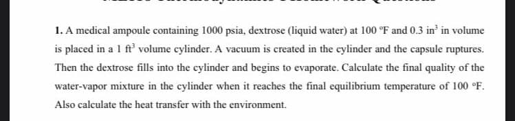 1. A medical ampoule containing 1000 psia, dextrose (liquid water) at 100 °F and 0.3 in in volume
is placed in a 1 ft volume cylinder. A vacuum is created in the cylinder and the capsule ruptures.
Then the dextrose fills into the cylinder and begins to evaporate. Calculate the final quality of the
water-vapor mixture in the cylinder when it reaches the final equilibrium temperature of 100 °F.
Also calculate the heat transfer with the environment.
