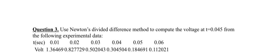 Question 3. Use Newton's divided difference method to compute the voltage at t=0.045 from
the following experimental data:
t(sec) 0.01
0.02
0.03
0.04
0.05
0.06
Volt 1.364690.827729 0.502043 0.304504 0.184691 0.112021
