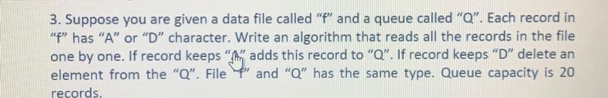 3. Suppose you are given a data file called "f" and a queue called "Q". Each record in
"f" has "A" or "D" character. Write an algorithm that reads all the records in the file
one by one. If record keeps "" adds this record to "Q". If record keeps "D" delete an
element from the "Q". File
and "Q" has the same type. Queue capacity is 20
ręcords.
