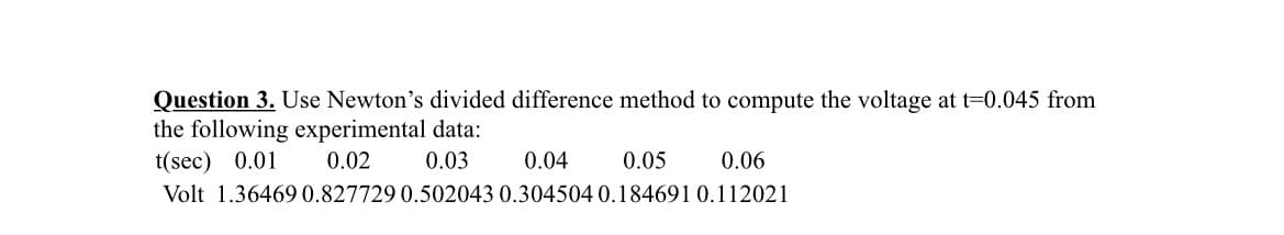 Question 3. Use Newton's divided difference method to compute the voltage at t=0.045 from
the following experimental data:
t(sec) 0.01
0.02
0.03
0.04
0.05
0.06
Volt 1.36469 0.827729 0.502043 0.304504 0.184691 0.112021
