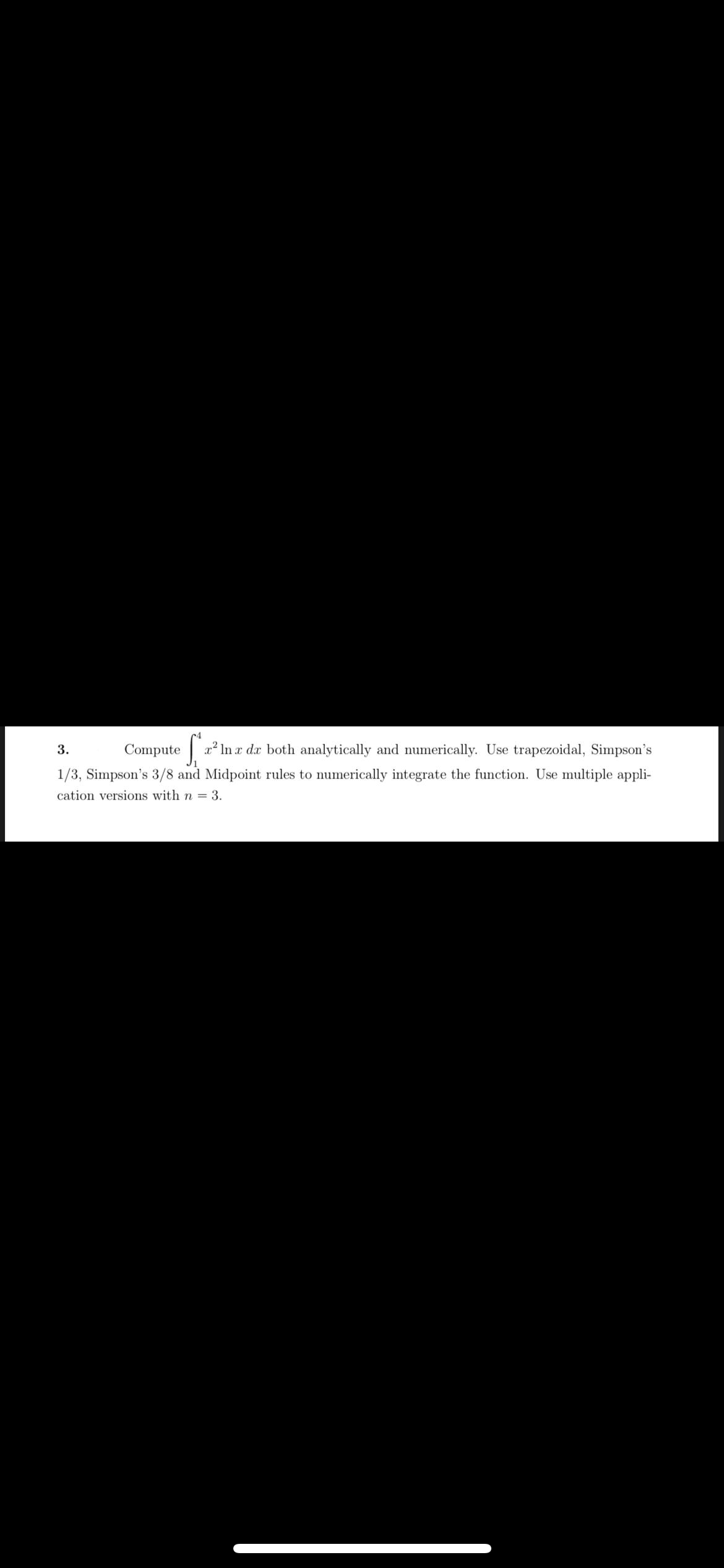 3.
Compute
x' In x dx both analytically and numerically. Use trapezoidal, Simpson's
1/3, Simpson's 3/8 and Midpoint rules to numerically integrate the function. Use multiple appli-
cation versions with n = 3.
