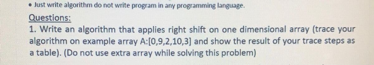 • Just write algorithm do not write program in any programming language.
Questions:
1. Write an algorithm that applies right shift on one dimensional array (trace your
algorithm on example array A:[0,9,2,10,3] and show the result of your trace steps as
a table). (Do not use extra array while solving this problem)
