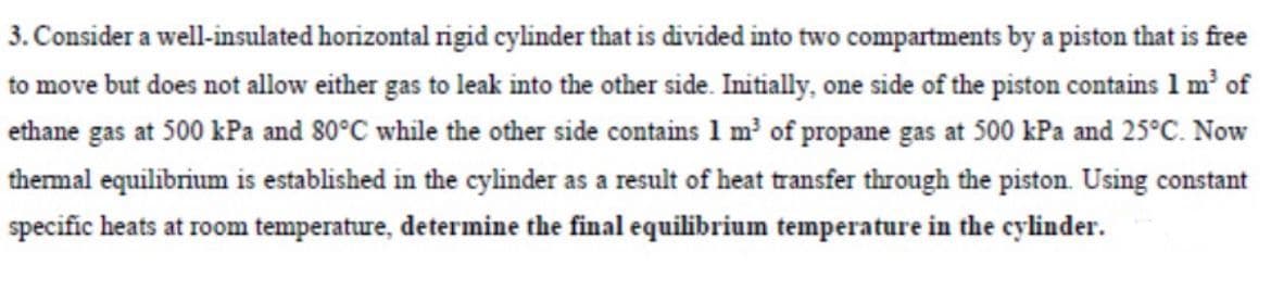 3. Consider a well-insulated horizontal rigid cylinder that is divided into two compartments by a piston that is free
to move but does not allow either gas to leak into the other side. Initially, one side of the piston contains 1 m' of
ethane gas at 500 kPa and 80°C while the other side contains 1 m² of propane gas at 500 kPa and 25°C. Now
thermal equilibrium is established in the cylinder as a result of heat transfer through the piston. Using constant
specific heats at room temperature, determine the final equilibrium temperature in the cylinder.
