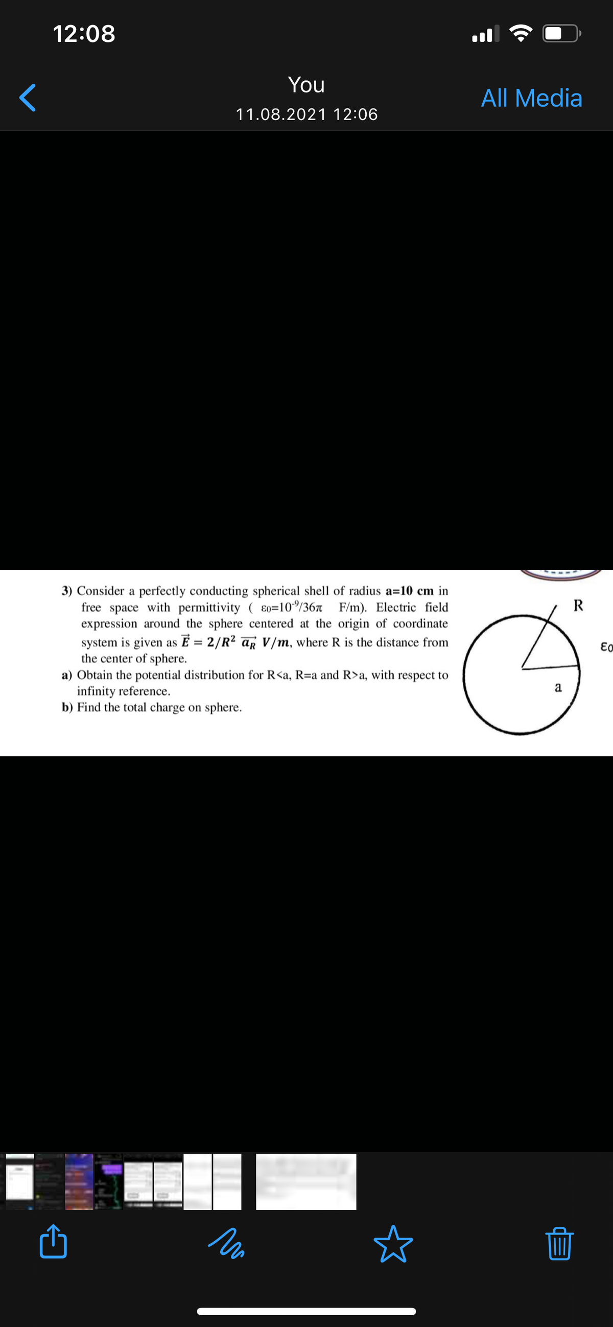 12:08
You
All Media
11.08.2021 12:06
3) Consider a perfectly conducting spherical shell of radius a=10 cm in
free space with permittivity ( ɛ0=10/36n F/m). Electric field
expression around the sphere centered at the origin of coordinate
R
system is given as E = 2/R2 aR V/m, where R is the distance from
the center of sphere.
a) Obtain the potential distribution for R<a, R=a and R>a, with respect to
infinity reference.
b) Find the total charge on sphere.
a
