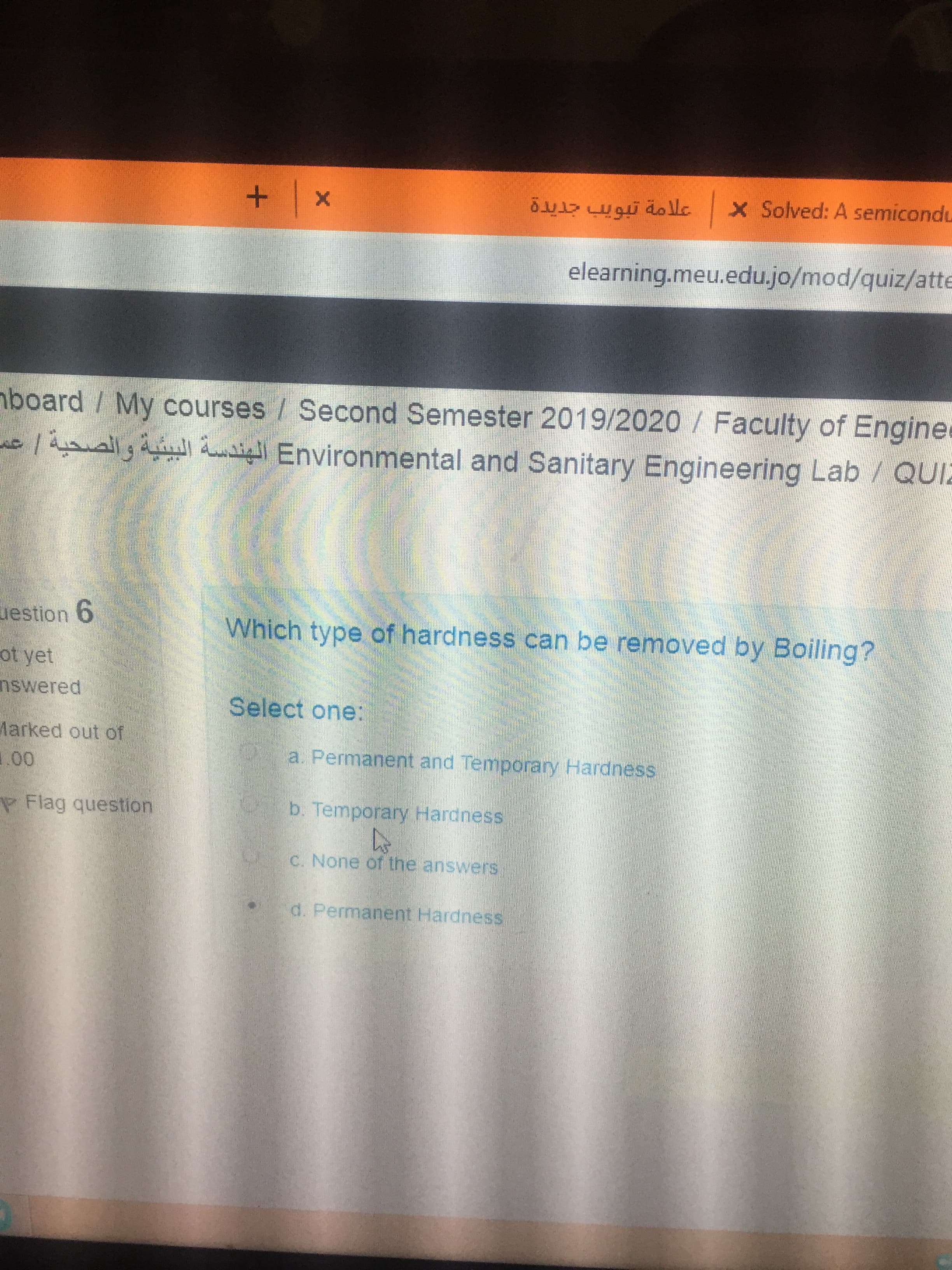 Which type of hardness can be removed by Boiling?
Select one:
a. Permanent and Temporanry Hardness
b. Temporary Hardness
C. None of the answers
d. Permanent Hardness
