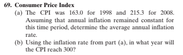 69. Consumer Price Index
(a) The CPI was 163.0 for 1998 and 215.3 for 2008.
Assuming that annual inflation remained constant for
this time period, determine the average annual inflation
rate.
(b) Using the inflation rate from part (a), in what year will
the CPI reach 300?
