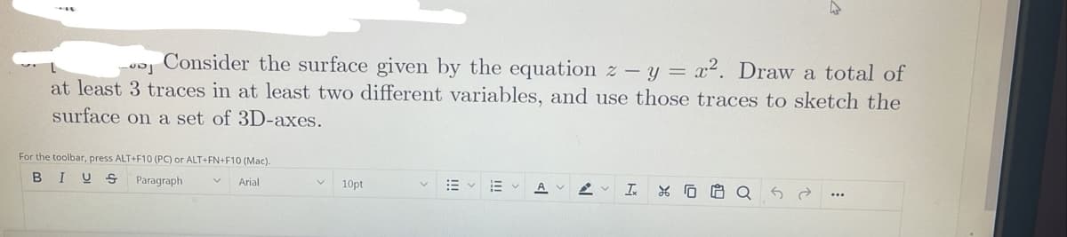 Consider the surface given by the equation z – y = x². Draw a total of
at least 3 traces in at least two different variables, and use those traces to sketch the
surface on a set of 3D-axes.
For the toolbar, press ALT+F10 (PC) or ALT+FN+F10 (Mac).
B
I U S
Paragraph
Arial
10pt
A
...
