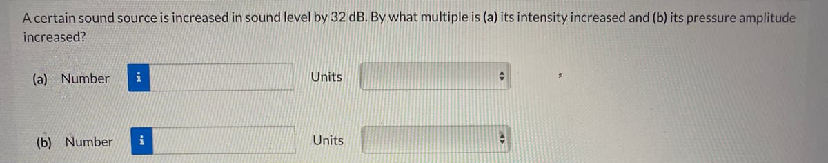 A certain sound source is increased in sound level by 32 dB. By what multiple is (a) its intensity increased and (b) its pressure amplitude
increased?
(a) Number
i
Units
(b) Number
i
Units
