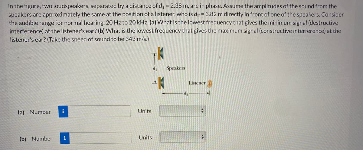 In the figure, two loudspeakers, separated by a distance of d1 = 2.38 m, are in phase. Assume the amplitudes of the sound from the
speakers are approximately the same at the position of a listener, who is d2 = 3.82 m directly in front of one of the speakers. Consider
the audible range for normal hearing, 20 Hz to 20 kHz. (a) What is the lowest frequency that gives the minimum signal (destructive
interference) at the listener's ear? (b) What is the lowest frequency that gives the maximum signal (constructive interference) at the
listener's ear? (Take the speed of sound to be 343 m/s.)
d1
Speakers
Listener
do
(a) Number
Units
(b) Number
i
Units
