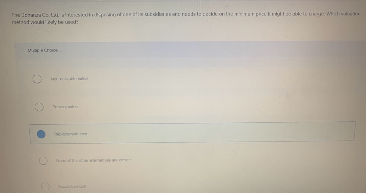 The Bonanza Co. Ltd. is interested in disposing of one of
method would likely be used?
Multiple Choice
Net realizable value
Present value
Replacement cost
None of the other alternatives are correct
Acquisition cost
subsidiaries and needs to decide on the minimum price it might be able to charge. Which valuation