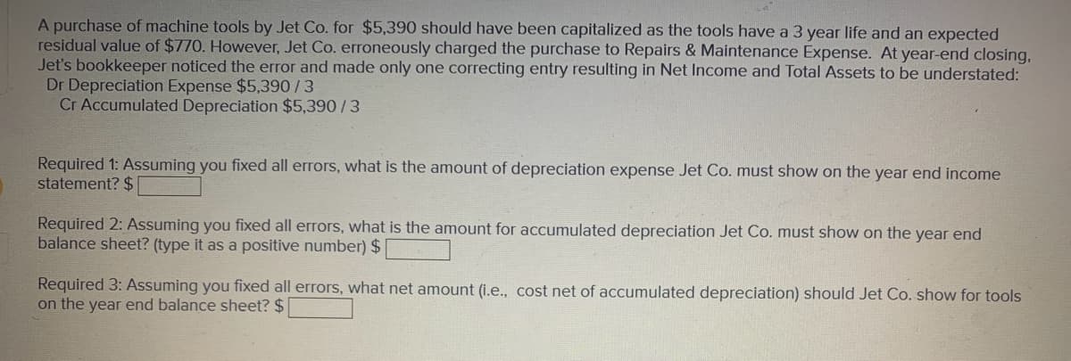 A purchase of machine tools by Jet Co. for $5,390 should have been capitalized as the tools have a 3 year life and an expected
residual value of $770. However, Jet Co. erroneously charged the purchase to Repairs & Maintenance Expense. At year-end closing,
Jet's bookkeeper noticed the error and made only one correcting entry resulting in Net Income and Total Assets to be understated:
Dr Depreciation Expense $5,390/3
Cr Accumulated Depreciation $5,390/3
Required 1: Assuming you fixed all errors, what is the amount of depreciation expense Jet Co. must show on the year end income
statement? $
Required 2: Assuming you fixed all errors, what is the amount for accumulated depreciation Jet Co. must show on the year end
balance sheet? (type it as a positive number) $
Required 3: Assuming you fixed all errors, what net amount (i.e., cost net of accumulated depreciation) should Jet Co. show for tools
on the year end balance sheet? $