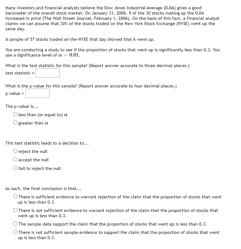 Many investors and financial analysts believe the Dow Jones Industrial Average (DJIA) gives a good
barometer of the overall stock market. On January 31, 2006, 9 of the 30 stocks making up the DJIA
increased in price (The Wall Street Journal, February 1, 2006). On the basis of this fact, a financial analyst
claims we can assume that 30% of the stocks traded on the New York Stock Exchange (NYSE) went up the
same day.
A sample of 57 stocks traded on the NYSE that day showed that 6 went up.
You are conducting a study to see if the proportion of stocks that went up is significantly less than 0.3. You
use a significance level of a = 0.01.
What is the test statistic for this sample? (Report answer accurate to three decimal places.)
test statistic =
What is the p-value for this sample? (Report answer accurate to four decimal places.)
p-value =
The p-value is...
less than (or equal to) a
greater than a
This test statistic leads to a decision to...
reject the null
accept the null
fail to reject the null
As such, the final conclusion is that...
There is sufficient evidence to warrant rejection of the claim that the proportion of stocks that went
up is less than 0.3.
There is not sufficient evidence to warrant rejection of the claim that the proportion of stocks that
went up is less than 0.3.
The sample data support the claim that the proportion of stocks that went up is less than 0.3.
There is not sufficient sample evidence to support the claim that the proportion of stocks that went
up is less than 0.3.
