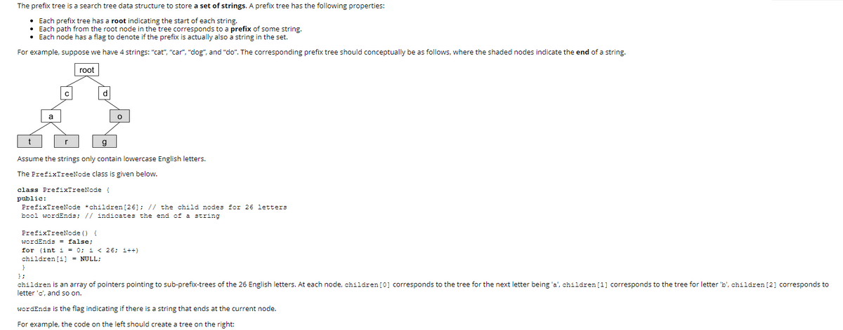 The prefix tree is a search tree data structure to store a set of strings. A prefix tree has the following properties:
• Each prefix tree has a root indicating the start of each string.
• Each path from the root node in the tree corresponds to a prefix of some string.
• Each node has a flag to denote if the prefix is actually also a string in the set.
For example, suppose we have 4 strings: "cat", "car", "dog", and "do". The corresponding prefix tree should conceptually be as follows, where the shaded nodes indicate the end of a string.
root
d
a
Assume the strings only contain lowercase English letters.
The PrefixTreeNode class is given below.
class PrefixTreeNode
public:
PrefixTreeNode *children [26]; // the child nodes for 26 letters
bool wordEnds; // indicates the end of a string
PrefixTreeNode ()
wordEnds = false;
for (int i = 0; i < 26; i++)
children [i] = NULL;
} ;
children is an array of pointers pointing to sub-prefix-trees of the 26 English letters. At each node, children[0] corresponds to the tree for the next letter being 'a', children [1] corresponds to the tree for letter 'b', children [2] corresponds to
letter 'c', and so on.
wordEnds is the flag indicating if there is a string that ends at the current node.
For example, the code on the left should create a tree on the right:
