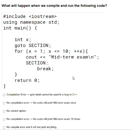 What will happen when we compile and run the following code?
#include <iostream>
using namespace std;
int main() {
int x;
goto SECTION;
for (x = 1; x <= 10; ++x){
cout << "Mid-term exam\n";
SECTION:
break;
}
return 0;
}
O Complation Error -> goto label cannot be used in a loop in C++
No compilation error -> the code will print Mid-term exam once.
No correct option
No compilation error -> the code will print Mid-term exam 10 times.
No compile error and it will not print anything.
