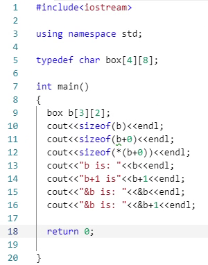 1
#include<iostream>
2
3
using namespace std;
4
5
typedef char box[4][8];
7
int main()
{
box b[3][2];
8.
cout<<sizeof(b)<<endl;
cout<<sizeof (b+0)<<endl;
cout<<sizeof (* (b+0))<<endl;
10
11
12
13
cout<<"b is: "<<b<<endl;
14
cout<<"b+1 is"<<b+1<<endl;
15
cout<<"&b is: "<<&b<<endl;
16
cout<<"&b is: "<<&b+1<<endl;
17
18
return e;
19
20
}
