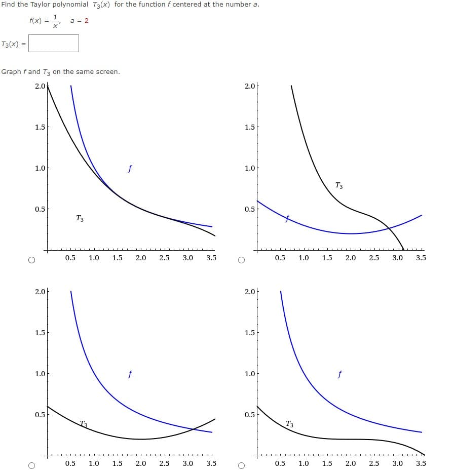 Find the Taylor polynomial T3(x) for the function f centered at the number a.
f(x) =
a = 2
T3(x) =
Graph fand T3 on the same screen.
2.0k
2.아
1.5
1.5
1.0
f
1.0
T3
0.5
0.5
T3
0.5
1.0
1.5
2.0
2.5
3.0
3.5
0.5
1.0
1.5
2.0
2.5
3.0
3.5
2.0아
2.아
1.5
1.5
1.0
f
1.0
f
0.5
0.5
T3
T3
0.5
1.0
1.5
2.0
2.5
3.0
3.5
0.5
1.0
1.5
2.0
2.5
3.0
3.5
