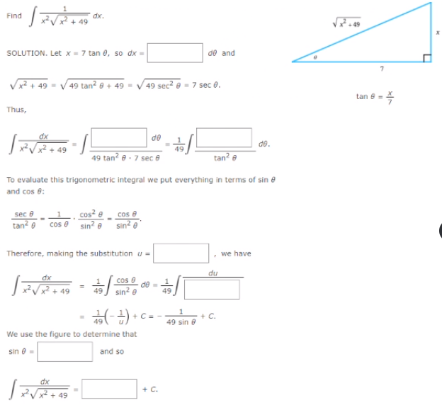 Find
dx.
+ 49
SOLUTION. Let x = 7 tan 0, so dx =
de and
/x² + 49 = V 49 tan² @ + 49 = V 49 sec? e - 7 sec 0.
tan 8 =
Thus,
do
do.
49
49 tan? e. 7 sec 8
tan? e
To evaluate this trigonometric integral we put everything in terms of sin e
and cos 6:
cos² e
cos 0 sin? e sin? ®'
cos e
sec e
tan? 0
Therefore, making the substitution u =
we have
du
dx
cos 0
de=
+ 49
sin2 @
49
49
+ C.
49 sin e
-• (무-)우
We use the figure to determine that
sin e =
and so
dx
+ C.
49
