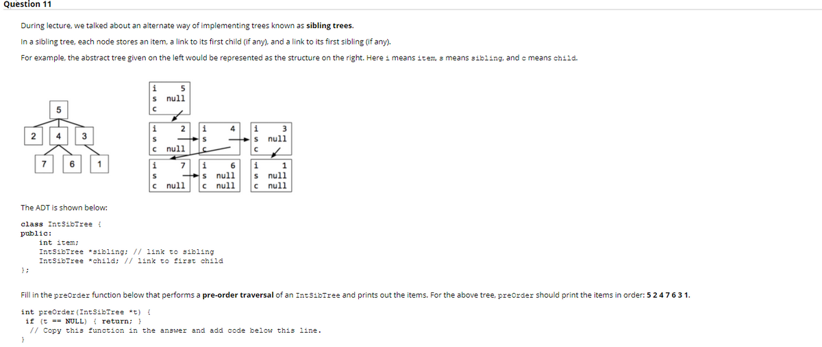 Question 11
During lecture, we talked about an alternate way of implementing trees known as sibling trees.
In a sibling tree, each node stores an item, a link to its first child (if any), and a link to its first sibling (if any).
For example, the abstract tree given on the left would be represented as the structure on the right. Here i means item, s means sibling, and c means child.
5
s null
i
i
2
i
4
i
3
2
4
3
null
S
c null
7
1
i
7
i
6
i
1
null
null
null
c null
c null
The ADT is shown below:
class IntSibTree {
public:
int item;
IntSibTree *sibling; // link to sibling
IntSibIree *child; // link to first child
};
Fill in the preOrder function below that performs a pre-order traversal of an IntSibTree and prints out the items. For the above tree, preOrder should print the items in order: 5247631.
int preOrder (IntSibTree *t)
if (t == NULL) { return; }
// Copy this function in the answer and add code below this line.
}
