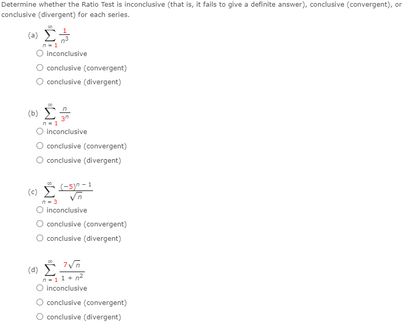 Determine whether the Ratio Test is inconclusive (that is, it fails to give a definite answer), conclusive (convergent), or
conclusive (divergent) for each series.
(=) E
1
n3
n = 1
O inconclusive
conclusive (convergent)
O conclusive (divergent)
(b) E
3n
n = 1
O inconclusive
conclusive (convergent)
O conclusive (divergent)
(-5)^ – 1
Vn
n = 3
O inconclusive
O conclusive (convergent)
O conclusive (divergent)
(d) Š IVñ
n=11 + n2
O inconclusive
conclusive (convergent)
O conclusive (divergent)
