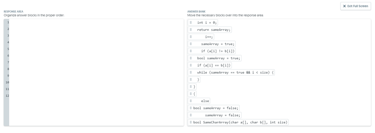 I Exit Full Screen
RESPONSE AREA
ANSWER BANK
Organize answer blocks in the proper order:
Move the necessary blocks over into the response area:
1
int i = 0;
return sameArray;
i++;
4
sameArray = true;
if (a[i] != b[i])
bool sameArray = true;
if (a[i]
b[i])
==
while (sameArray == true && i < size) {
9
}
10
11
12
else
E bool sameArray = false;
sameArray = false;
# bool SameCharArray(char a[], char b[], int size)
