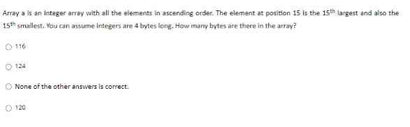 Array a is an integer array with all the elements in ascending order. The element at position 15 is the 15th largest and also the
15th smallest. You can assume integers are 4 bytes long. How many bytes are there in the array?
O 116
124
O None of the other answers is correct.
120
