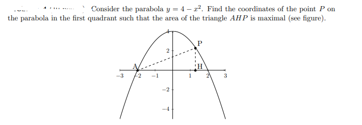 Consider the parabola y = 4 – x2. Find the coordinates of the point P on
the parabola in the first quadrant such that the area of the triangle AHP is maximal (see figure).
..
-3
3
-2
-4
