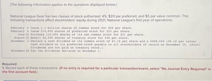 [The following information applies to the questions displayed below.]
National League Gear has two classes of stock authorized: 4%, $20 par preferred, and $5 par value common. The
following transactions affect stockholders' equity during 2021, National League's first year of operations:
February 2 Issue 1.1 million shares of common stock for $26 per share.
February 4 Issue 510,000 shares of preferred stock for $23 per share.
June 15 Purchase 110,000 shares of its own common stock for $21 per share.
August 15 Resell 82,500 shares of treasury stock for $36 per share.
November 1 Declare a cash dividend on its common stock of $1.10 per share and a $408,000 (48 of par value)
cash dividend on its preferred stock payable to all stockholders of record on November 15. (Hint:)
Dividends are not paid on treasury stock.)
November 30 Pay the dividends declared on November 1.
Required:
1. Record each of these transactions. (If no entry is required for a particular transaction/event, select "No Journal Entry Required" in
the first account field.)