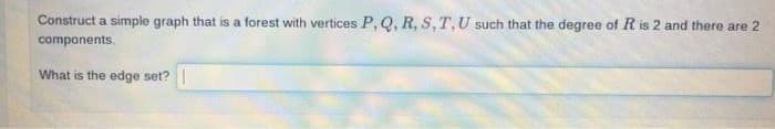 Construct a simple graph that is a forest with vertices P, Q, R, S, T, U such that the degree of R is 2 and there are 2
components.
What is the edge set? |