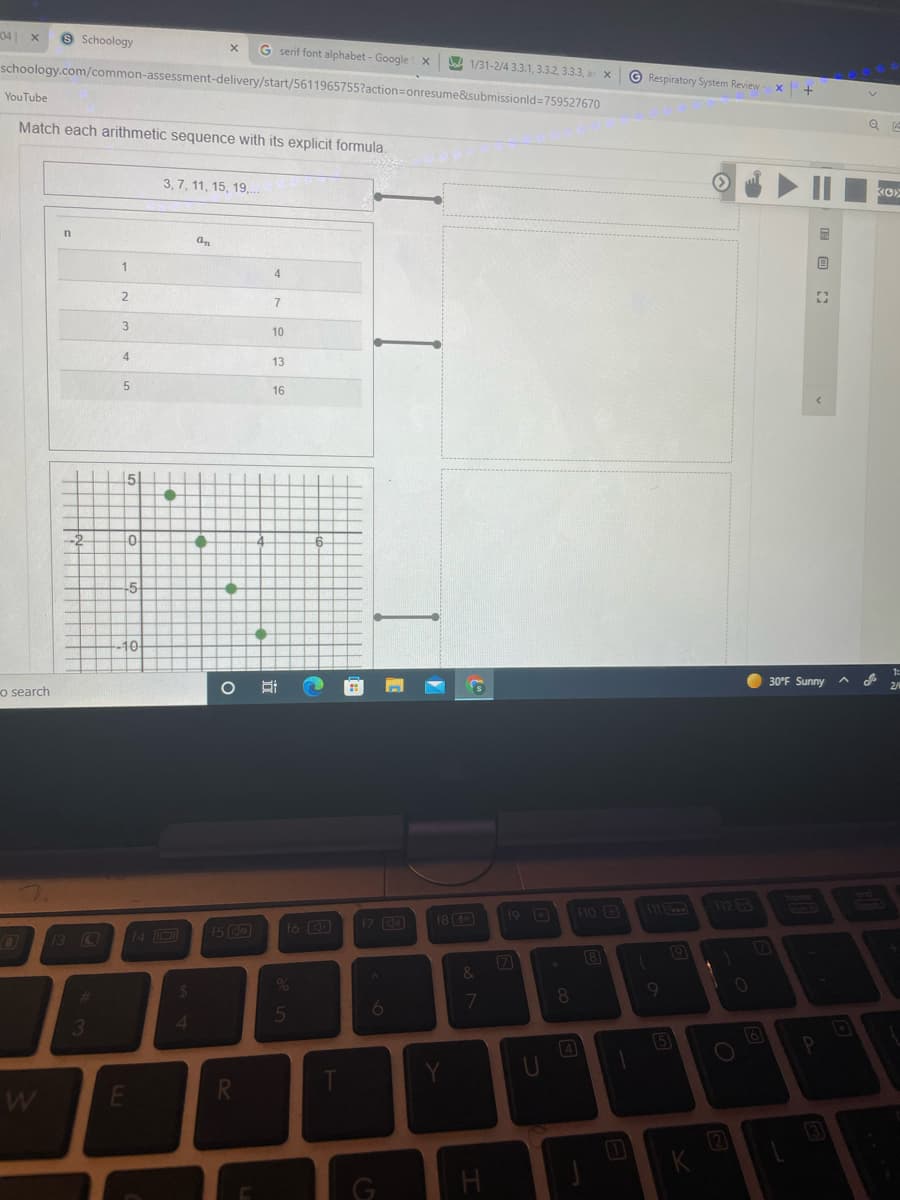 041
9 Schoology
G serif font alphabet - Google x
A 1/31-2/4 3.3.1, 3.3.2, 3.3.3, ar x
schoology.com/common-assessment-delivery/start/5611965755?action=onresume&submissionld=759527670
© Respiratory System Review
YouTube
Match each arithmetic sequence with its explicit formula.
3, 7, 11, 15, 19,.
an
1
4
3
10
13
16
-2
-5
10-
1:
30°F Sunny
o search
110
M 12
17 C
18 (
19 D
15 GO
16
13 C
14 D
7
&
10
%23
7
8.
6.
4
3
4
5
2
国 回
