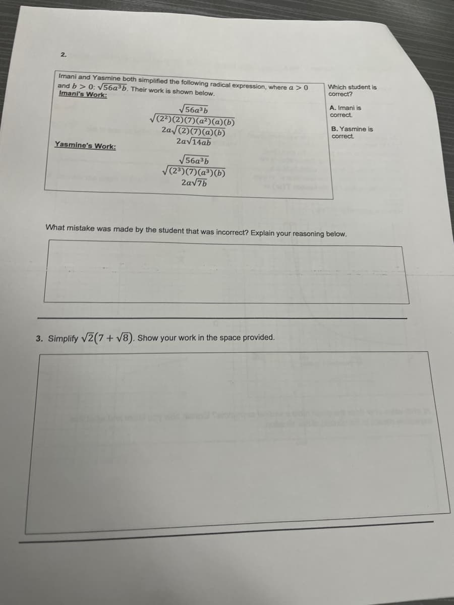 2.
Imani and Yasmine both simplified the following radical expression, where a > 0
and b > 0: V56a³b. Their work is shown below.
Imani's Work:
Which student is
correct?
A. Imani is
V56a³b
V(22)(2)(7)(a²)@)(b)
2a (2)(7)(a)(b)
2av14ab
correct.
B. Yaşmine is
correct.
Yasmine's Work:
V56a³b
V(23)(7)(a³)(b)
2av7b
What mistake was made by the student that was incorrect? Explain your reasoning below.
3. Simplify V2(7+ v8). Show your work in the space provided.
