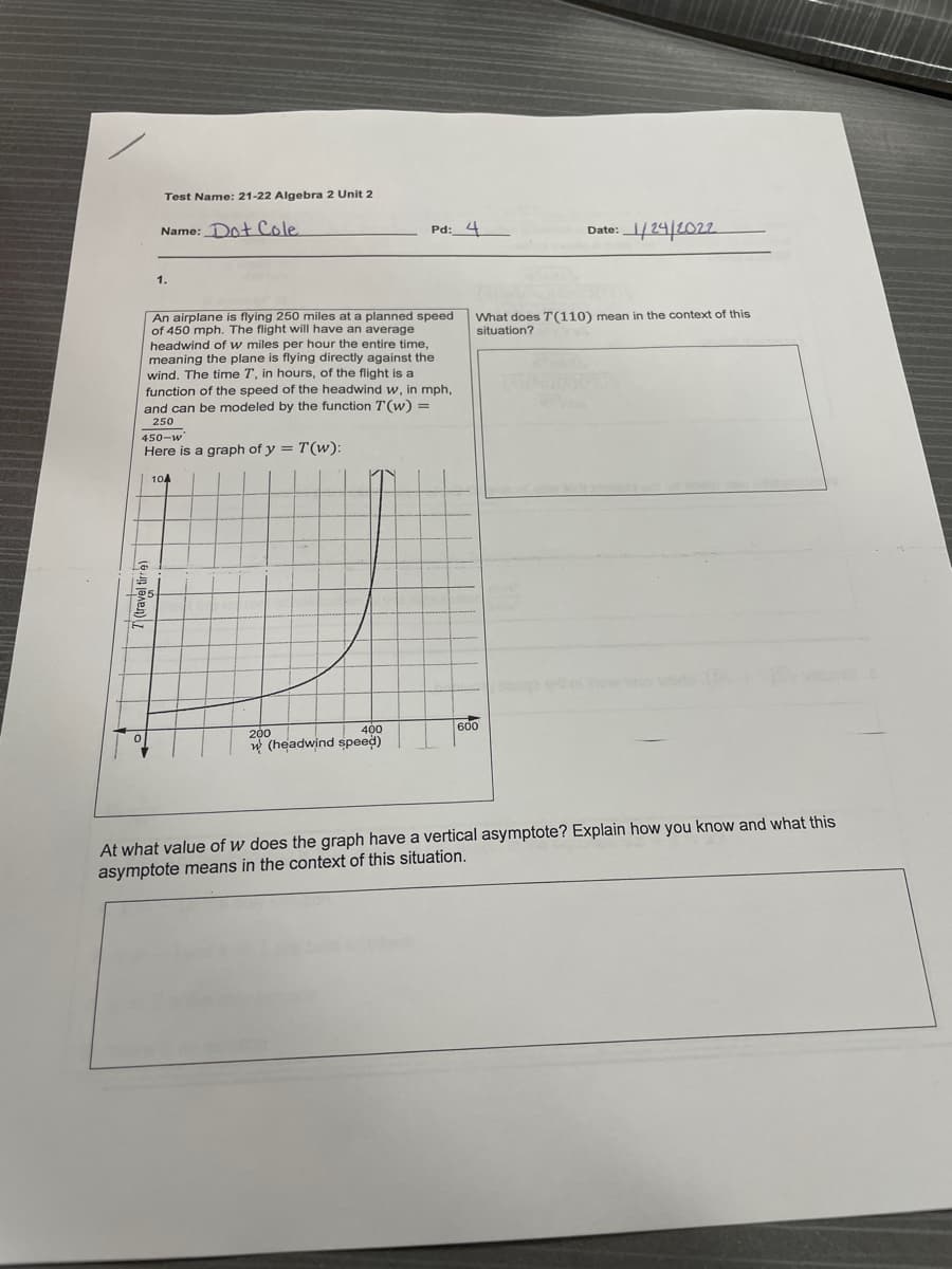 Test Name: 21-22 Algebra 2 Unit 2
Name: Dot Cole
Pd:_4
Date:24 2022
1.
What does T(110) mean in the context of this
situation?
An airplane is flying 250 miles at a planned speed
of 450 mph. The flight will have an average
headwind of w miles per hour the entire time,
meaning the plane is flying directly against the
wind. The time T, in hours, of the flight is a
function of the speed of the headwind w, in mph,
and can be modeled by the function T(w) =
250
450-w
Here is a graph of y = T(w):
104
400
600
200
w (headwind speed)
At what value of w does the graph have a vertical asymptote? Explain how you know and what this
asymptote means in the context of this situation.
