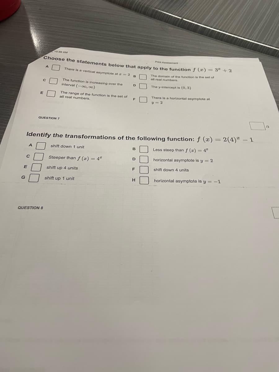 10 30 AM
Pries Assessment
Choose the statements below that apply to the funstion f () = 3" +2
There is a vertical asymptote at z=2 B
The domain of the function is the set of
all real numbers.
The function is increasing over the
interval (-oo, 00)
The y-Intercept is (0, 3)
The range of the function is the set of
all real numbers.
E
There is a horizontal asymptote at
QUESTION 7
2(4)" – 1
Identify the transformations of the following function: ƒ (x)
shift down 1 unit
Less steep than f (x) = 4"
A
horizontal asymptote is y = 2
Steeper than ƒ (x) = 4"
shift down 4 units
E
shift up 4 units
horizontal asymptote is y = -1
G
shift up 1 unit
QUESTION 8
