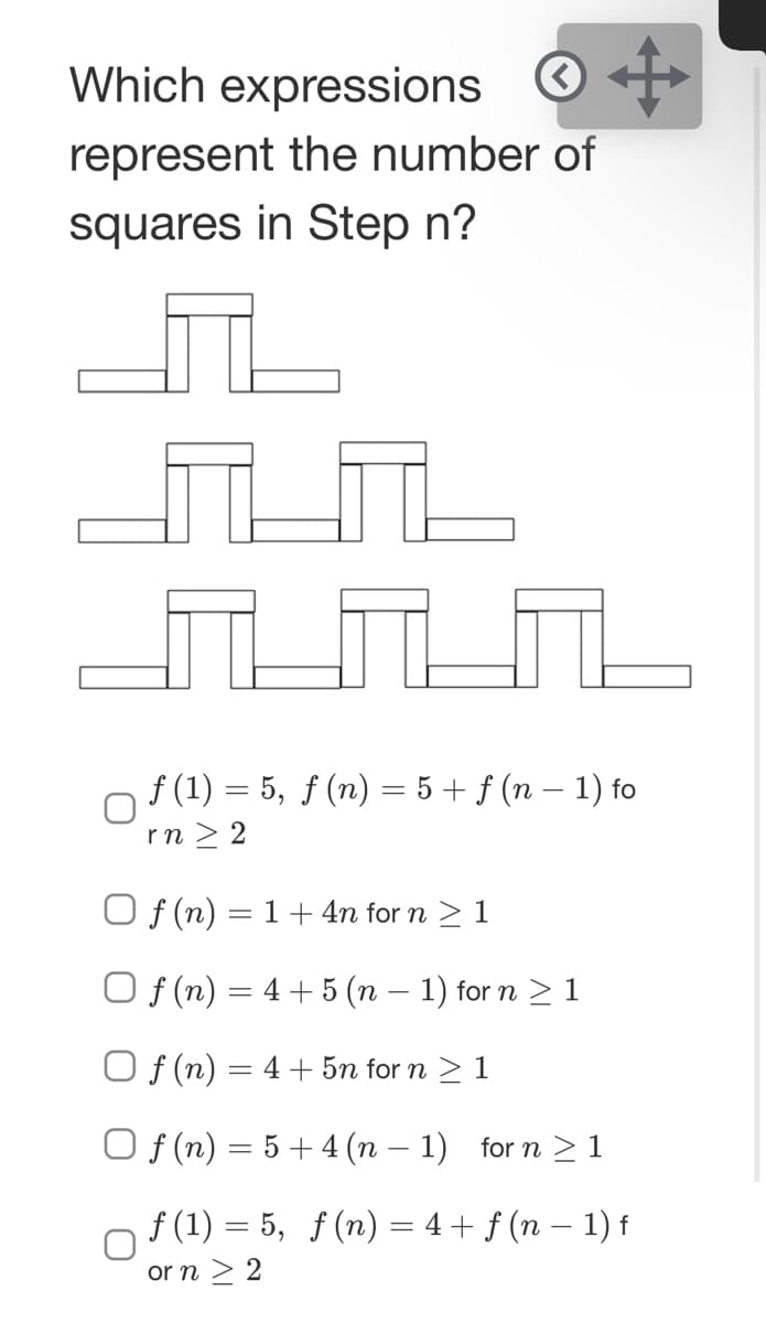 Which expressions
represent the number of
squares in Step n?
f (1) = 5, f (n) = 5 + ƒ (n – 1) fo
rn > 2
O f (n)
1+ 4n for n > 1
O f (n) = 4 + 5 (n – 1) for n > 1
O f (n)
4+ 5n for n > 1
%3D
O f (n) = 5+ 4 (n – 1) for n > 1
f (1) = 5, f (n) = 4+ f (n – 1) f
or n > 2
