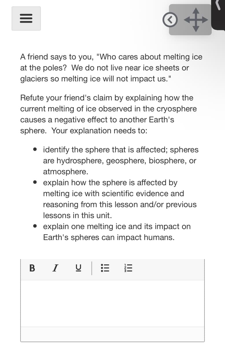 A friend says to you, "Who cares about melting ice
at the poles? We do not live near ice sheets or
glaciers so melting ice will not impact us."
Refute your friend's claim by explaining how the
current melting of ice observed in the cryosphere
causes a negative effect to another Earth's
sphere. Your explanation needs to:
• identify the sphere that is affected; spheres
are hydrosphere, geosphere, biosphere, or
atmosphere.
explain how the sphere is affected by
melting ice with scientific evidence and
reasoning from this lesson and/or previous
lessons in this unit.
• explain one melting ice and its impact on
Earth's spheres can impact humans.
В I
II
!!!
