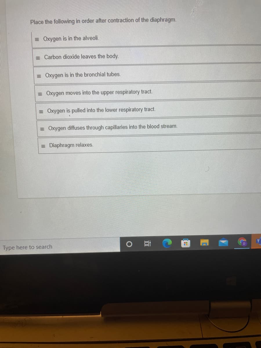 Place the following in order after contraction of the diaphragm.
= Oxygen is in the alveoli.
= Carbon dioxide leaves the body.
= Oxygen is in the bronchial tubes.
= Oxygen moves into the upper respiratory tract.
= Oxygen is pulled into the lower respiratory tract.
= Oxygen diffuses through capillaries into the blood stream.
= Diaphragm relaxes.
Type here to search
近
