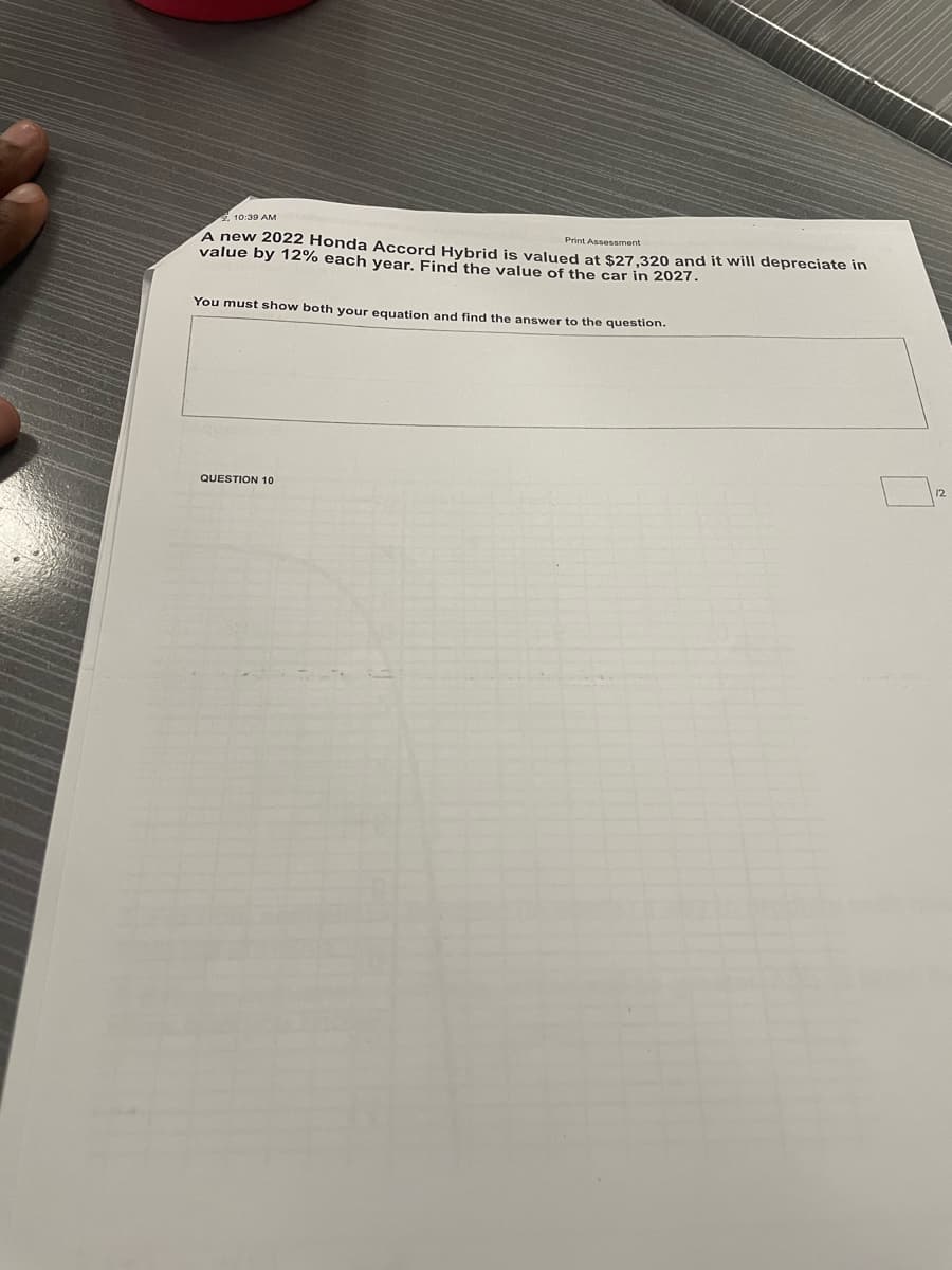 10:39 AM
Print Assessment
A new 2022 Honda Accord Hybrid is valued at $27.320 and it will depreciate in
value by 12% each vear. Find the value of the car in 2027.
You must show both your equation and find the answer to the question.
12
QUESTION 10
