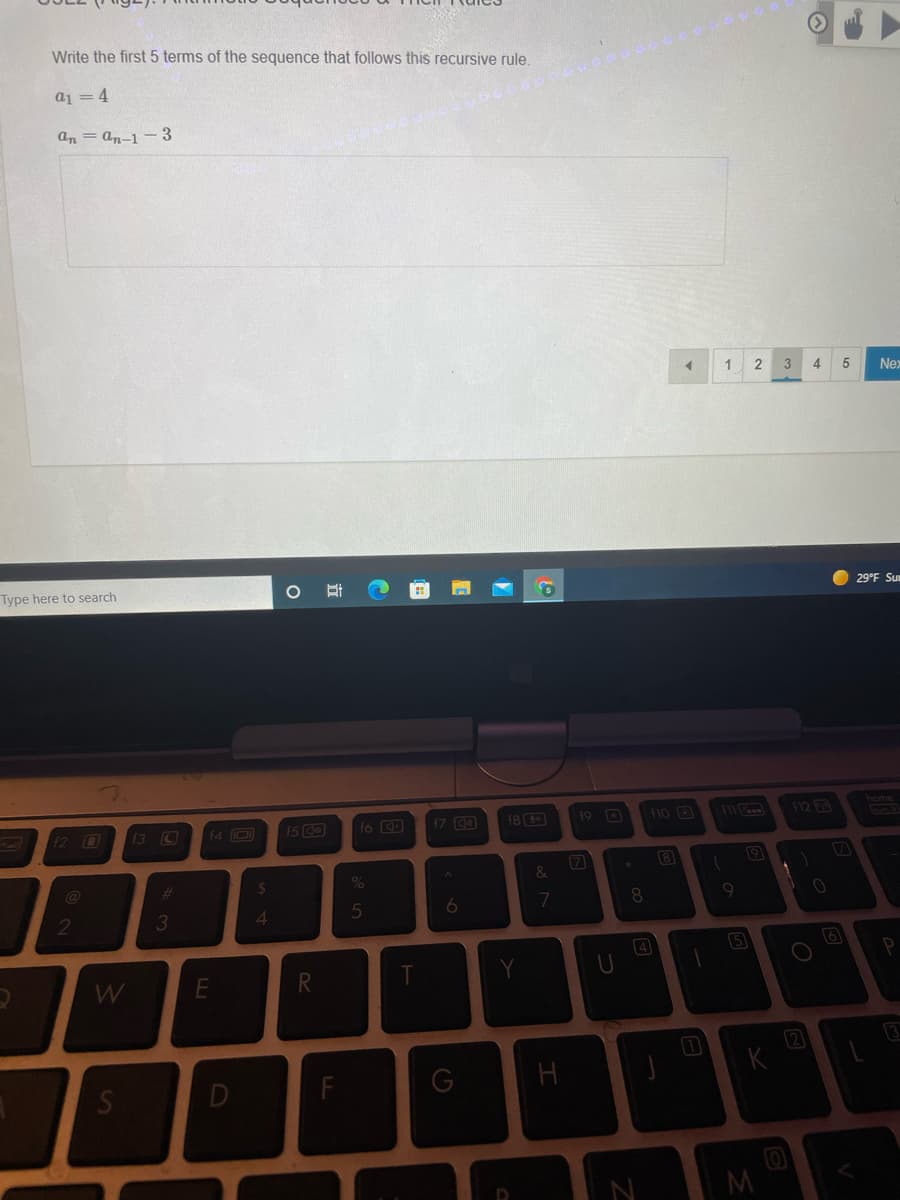 Write the first 5 terms of the sequence that follows this recursive rule.
a1 = 4
an = an-1 -3
4
Nex
Type here to search
29°F Su
12 0
13 C
f4 O
15 O
16 D
17 C
18
19 D
10 3
12 B
home
(7
8
%23
8
3
4
5
W
2
Si
