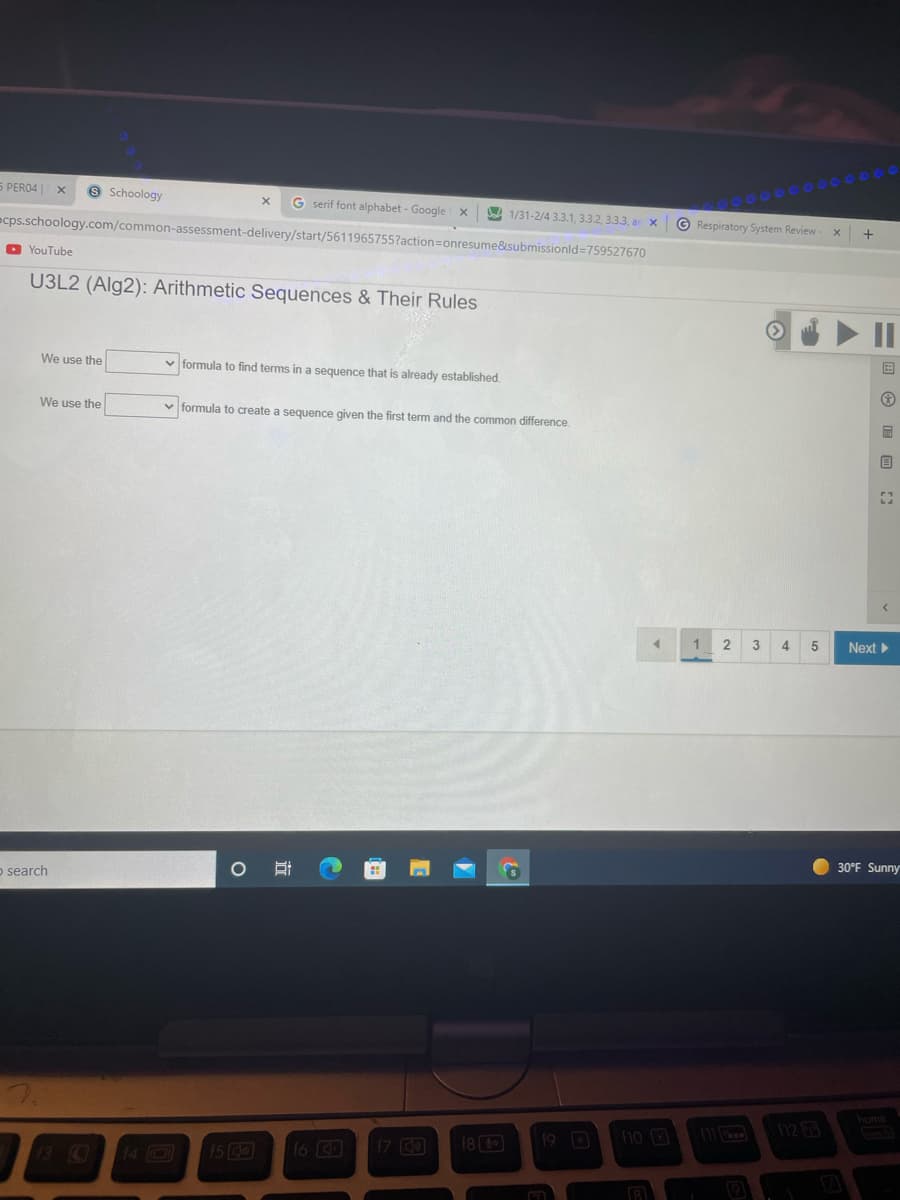 5 PERO4
9 Schoology
G serif font alphabet - Google x
A 1/31-2/4 3.3.1, 3.3.2, 3.3.3, ar x
ecps.schoology.com/common-assessment-delivery/start/5611965755?action=onresume&submissionld=759527670
© Respiratory System Review
O YouTube
U3L2 (Alg2): Arithmetic Sequences & Their Rules
II
We use the
v formula to find terms in a sequence that is already established.
We use the
v formula to create a sequence given the first term and
common difference.
1
2
3
4
Next
o search
30°F Sunny
home
19 O
12
1o
15 0
16
17 CO
18 (

