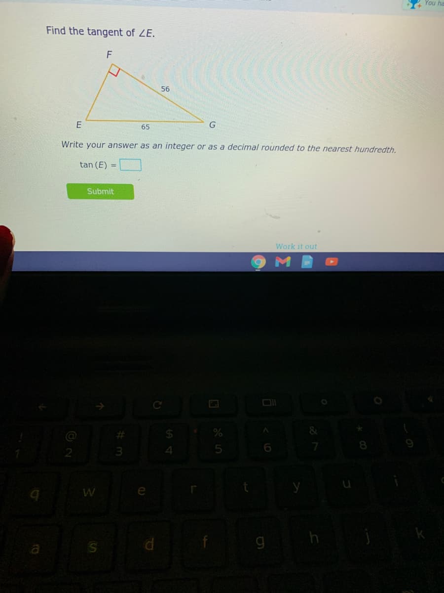 You
Find the tangent of ZE.
F
56
E
65
Write your answer as an integer or as a decimal rounded to the nearest hundredth.
tan (E) =
Submit
Work it out
24
8.
2.
4
W
