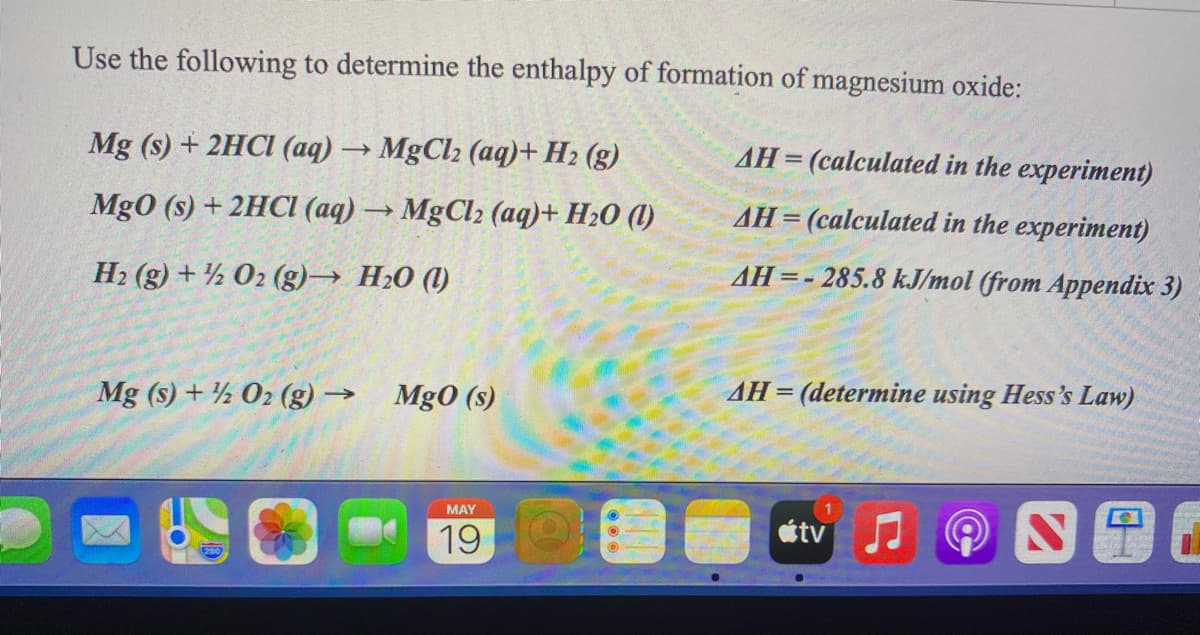 Use the following to determine the enthalpy of formation of magnesium oxide:
Mg (s) + 2HCI (aq) → MgCl2 (aq)+ H2 (g)
AH= (calculated in the experiment)
Mg0 (s) + 2HC (aq) → MgCl2 (aq)+ H20 (1)
AH= (calculated in the experiment)
AH=- 285.8 kJ/mol (from Appendix 3)
H2 (g) + ½ 02 (g)→ H20 (1)
AH = (determine using Hess's Law)
Mg (s) + ½ 02 (g) → Mg0 (s)
MAY
tv
19
