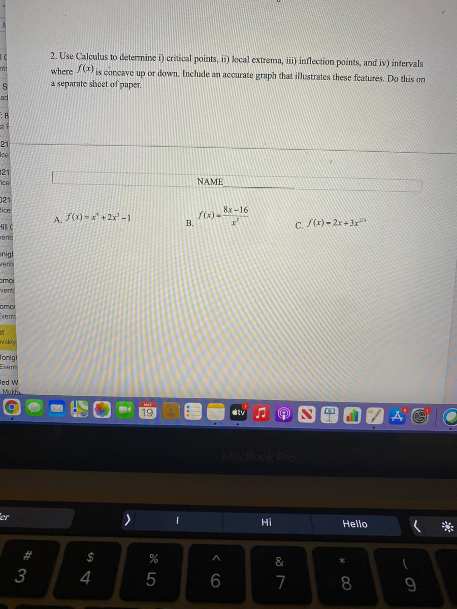 2. Use Calculus to determine i) critical points, ii) local extrema, iii) inflection points, and iv) intervals
nts
where J ) is concave up or down. Include an accurate graph that illustrates these features. Do this on
a separate sheet of paper.
ad
:8
st F
21
ice
021
Fice
NAME
021
fice
8x -16
A. f(x) = x* + 2x' -1
f(x) =
В.
x²
C. (x) = 2x+3x²3
Hill
vents
onigt
wents
omoi
vents
omoi
Events
st
vskiy
Tonigt
Events
led W
Mukh
19
étv
MacBook Pro
er
Hi
Hello
&
3
4
5
6
7
8
*
