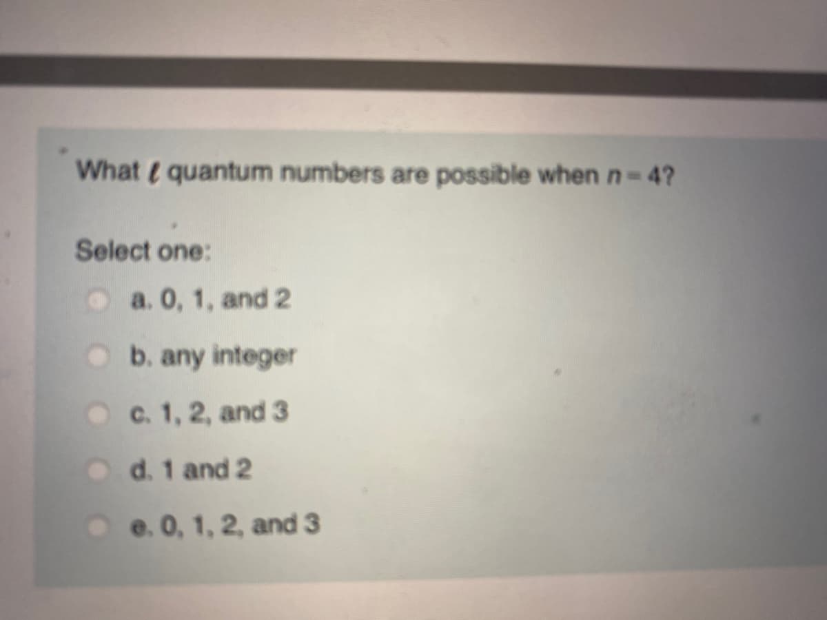 What t quantum numbers are possible when n-4?
Select one:
O a. 0, 1, and 2
Ob. any integer
O c. 1, 2, and 3
d. 1 and 2
O e. 0, 1, 2, and 3
