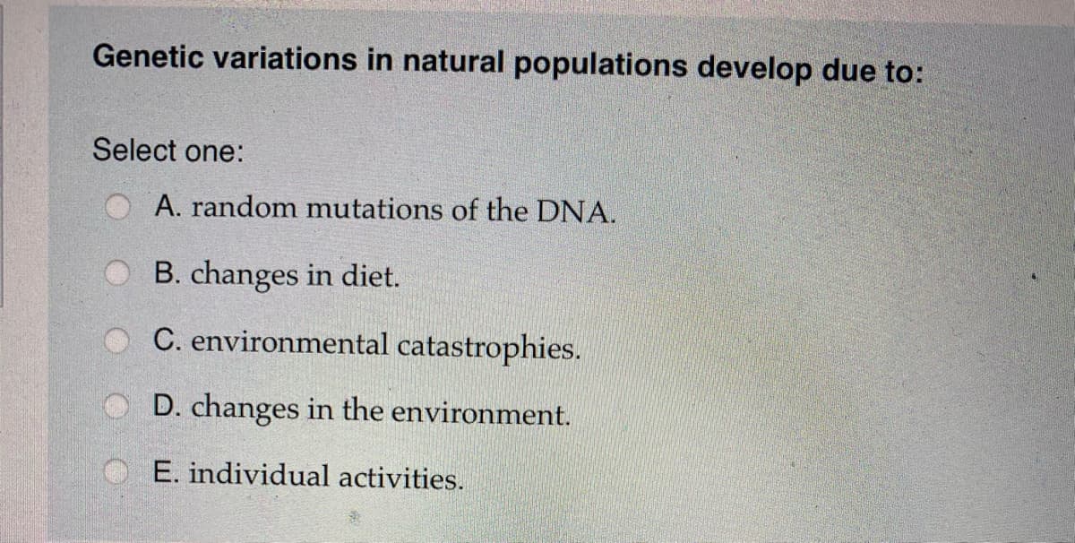 ### Genetic Variations in Natural Populations

Genetic variations in natural populations develop due to:

**Select one:**

- A. random mutations of the DNA.
- B. changes in diet.
- C. environmental catastrophes.
- D. changes in the environment.
- E. individual activities.

### Explanation:

Understanding the mechanisms behind genetic variations is crucial for studying population genetics. These variations are essential for the adaptation and survival of species in changing environments. The options provided consider different potential factors, but it is widely accepted that random mutations of the DNA are a primary source of genetic variation. Other factors like environmental influences, diet, and personal activities could contribute indirectly by affecting mutation rates or selection pressures.