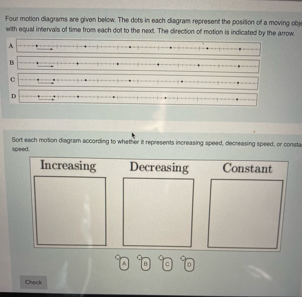 Four motion diagrams are given below. The dots in each diagram represent the position of a moving obje
with equal intervals of time from each dot to the next. The direction of motion is indicated by the arrow.
Sort each motion diagram according to whether it represents increasing speed, decreasing speed, or constar
speed.
Increasing
Decreasing
Constant
Q 0, 0, 0.
Check

