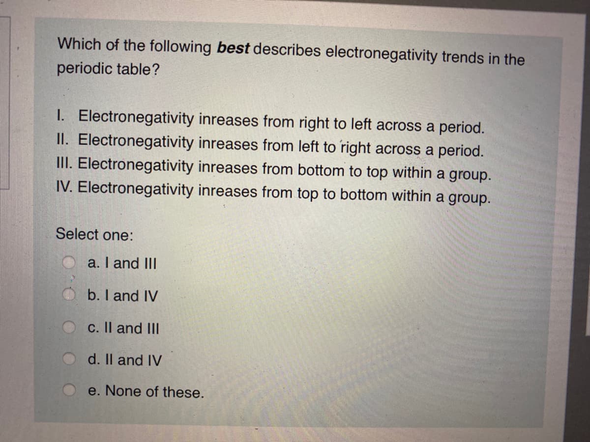 Which of the following best describes electronegativity trends in the
periodic table?
I. Electronegativity inreases from right to left across a period.
II. Electronegativity inreases from left to right across a period.
III. Electronegativity inreases from bottom to top within a group.
IV. Electronegativity inreases from top to bottom within a group.
Select one:
O a. I and IlI
b. I and IV
c. Il and III
d. Il and IV
e. None of these.
