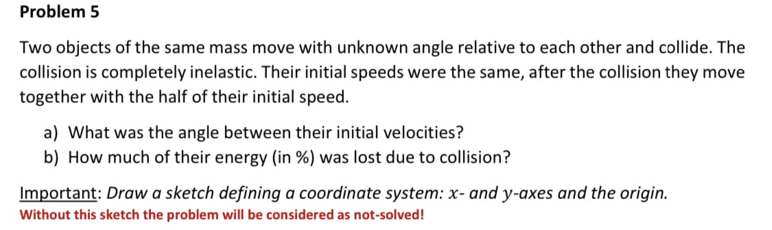 Problem 5
Two objects of the same mass move with unknown angle relative to each other and collide. The
collision is completely inelastic. Their initial speeds were the same, after the collision they move
together with the half of their initial speed.
a) What was the angle between their initial velocities?
b) How much of their energy (in %) was lost due to collision?
Important: Draw a sketch defining a coordinate system: x- and y-axes and the origin.
Without this sketch the problem will be considered as not-solved!
