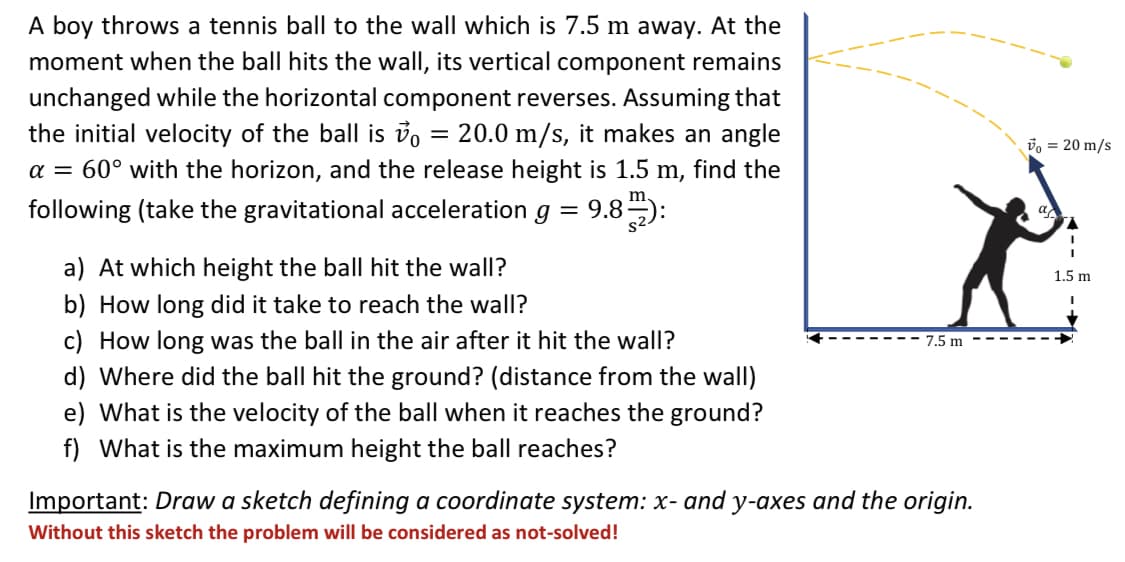 A boy throws a tennis ball to the wall which is 7.5 m away. At the
moment when the ball hits the wall, its vertical component remains
unchanged while the horizontal component reverses. Assuming that
the initial velocity of the ball is vo = 20.0 m/s, it makes an angle
a = 60° with the horizon, and the release height is 1.5 m, find the
vo = 20 m/s
m.
following (take the gravitational acceleration
9.8):
a
||
a) At which height the ball hit the wall?
1.5 m
b) How long did it take to reach the wall?
c) How long was the ball in the air after it hit the wall?
d) Where did the ball hit the ground? (distance from the wall)
e) What is the velocity of the ball when it reaches the ground?
f) What is the maximum height the ball reaches?
7.5 m
Important: Draw a sketch defining a coordinate system: x- and y-axes and the origin.
Without this sketch the problem will be considered as not-solved!
